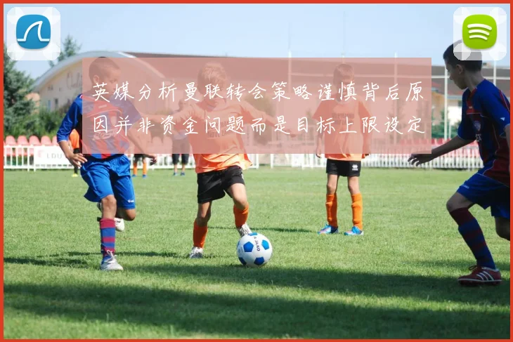 英媒分析曼联转会策略谨慎背后原因并非资金问题而是目标上限设定