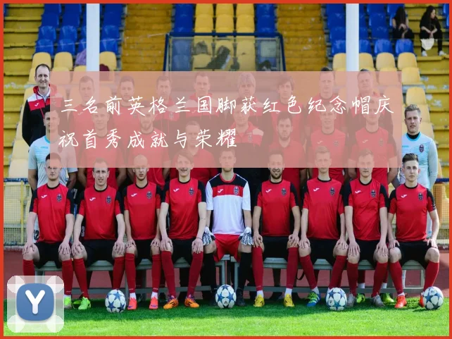三名前英格兰国脚获红色纪念帽庆祝首秀成就与荣耀